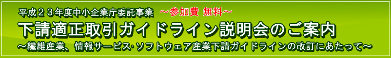 平成23年度中小企業庁委託事業 下請適正取引ガイドライン説明会のご案内 〜繊維産業・情報サービス・ソフトウェア産業下請ガイドラインの改定にあたって〜